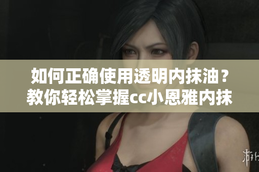 如何正確使用透明內(nèi)抹油？教你輕松掌握cc小恩雅內(nèi)抹油的使用技巧