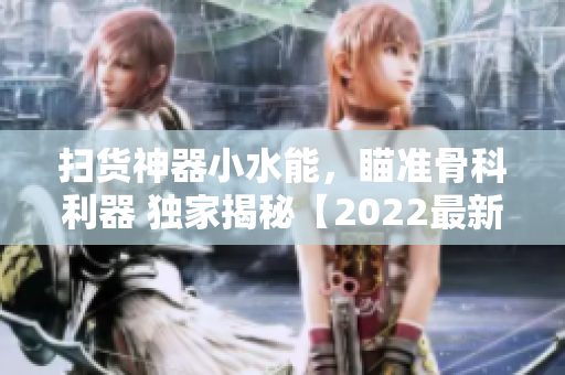 掃貨神器小水能，瞄準(zhǔn)骨科利器 獨家揭秘【2022最新款】