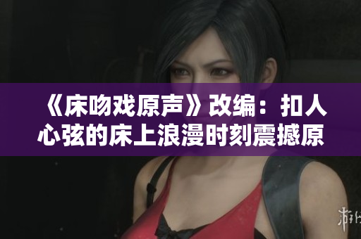 《床吻戲原聲》改編：扣人心弦的床上浪漫時刻震撼原聲記錄