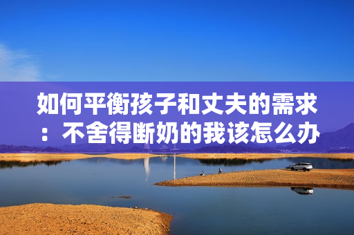 如何平衡孩子和丈夫的需求：不舍得斷奶的我該怎么辦？