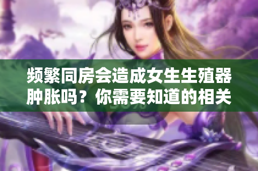 頻繁同房會造成女生生殖器腫脹嗎？你需要知道的相關信息