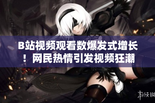 B站視頻觀看數爆發式增長！網民熱情引發視頻狂潮