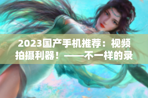 2023國產手機推薦：視頻拍攝利器！——不一樣的錄制體驗