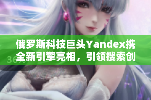 俄羅斯科技巨頭Yandex攜全新引擎亮相，引領搜索創新浪潮