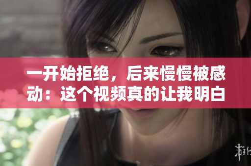 一開始拒絕，后來慢慢被感動：這個視頻真的讓我明白了什么！
