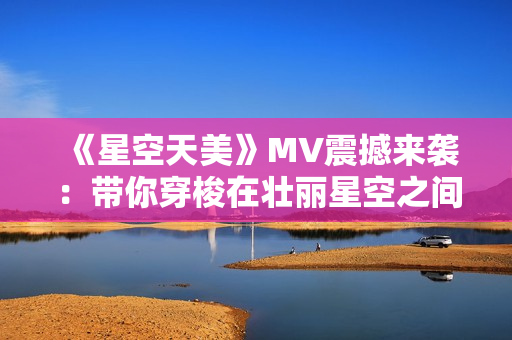 《星空天美》MV震撼來襲：帶你穿梭在壯麗星空之間！