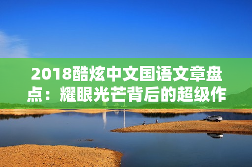 2018酷炫中文國語文章盤點：耀眼光芒背后的超級作品！