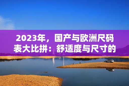 2023年，國產與歐洲尺碼表大比拼：舒適度與尺寸的平衡取舍