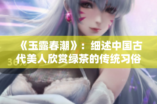 《玉露春潮》：細述中國古代美人欣賞綠茶的傳統習俗