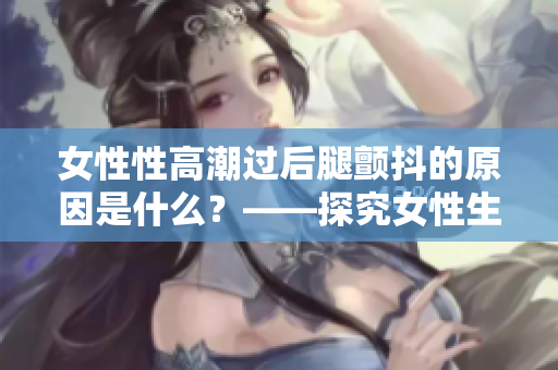 女性性高潮過后腿顫抖的原因是什么？——探究女性生理反應的原因