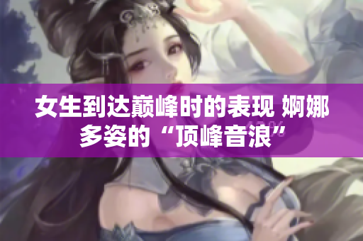 女生到達(dá)巔峰時的表現(xiàn) 婀娜多姿的“頂峰音浪”