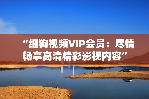 “細(xì)狗視頻VIP會員：盡情暢享高清精彩影視內(nèi)容”