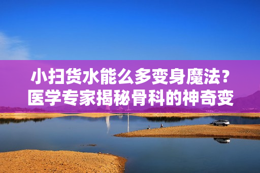 小掃貨水能么多變身魔法？醫(yī)學(xué)專家揭秘骨科的神奇變化