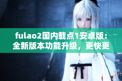 fulao2國內載點1安卓版：全新版本功能升級，更快更穩定！