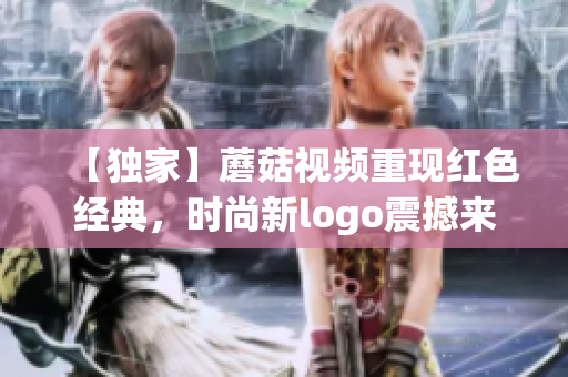 【獨家】蘑菇視頻重現紅色經典，時尚新logo震撼來襲！