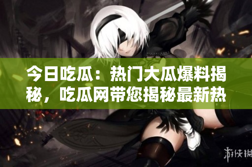 今日吃瓜：熱門大瓜爆料揭秘，吃瓜網帶您揭秘最新熱點！