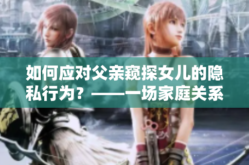 如何應對父親窺探女兒的隱私行為？——一場家庭關系的思考與重構