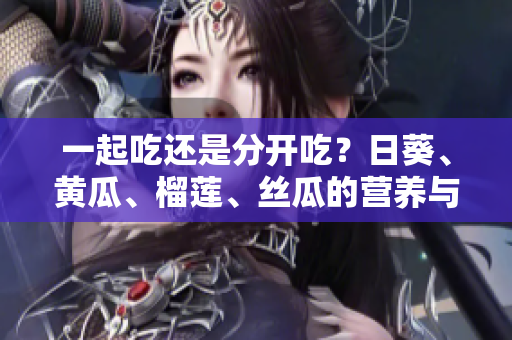 一起吃還是分開吃？日葵、黃瓜、榴蓮、絲瓜的營養與健康搭配