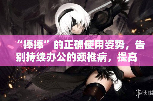 “捧捧”的正確使用姿勢，告別持續辦公的頸椎病，提高生產力