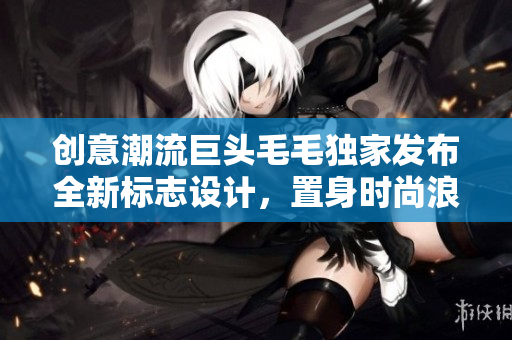 創意潮流巨頭毛毛獨家發布全新標志設計，置身時尚浪潮正中央！
