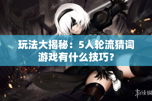 玩法大揭秘：5人輪流猜詞游戲有什么技巧？