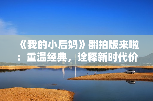 《我的小后媽》翻拍版來啦：重溫經(jīng)典，詮釋新時代價值觀！