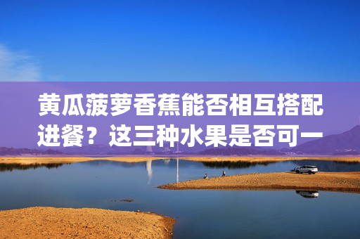 黃瓜菠蘿香蕉能否相互搭配進(jìn)餐？這三種水果是否可一同享用？(1)
