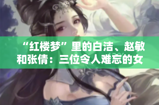“紅樓夢”里的白潔、趙敏和張倩：三位令人難忘的女性形象