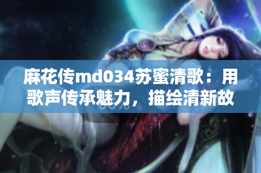 麻花傳md034蘇蜜清歌：用歌聲傳承魅力，描繪清新故事