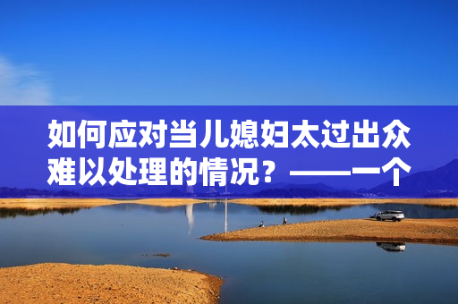 如何應對當兒媳婦太過出眾難以處理的情況？——一個編輯的思考