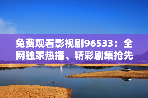免費觀看影視劇96533：全網(wǎng)獨家熱播、精彩劇集搶先看
