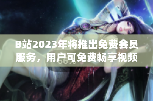 B站2023年將推出免費(fèi)會(huì)員服務(wù)，用戶可免費(fèi)暢享視頻內(nèi)容(1)