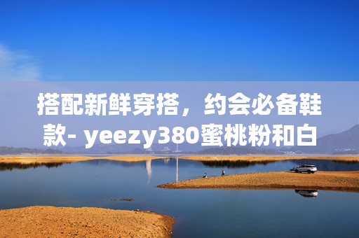 搭配新鮮穿搭，約會(huì)必備鞋款- yeezy380蜜桃粉和白色