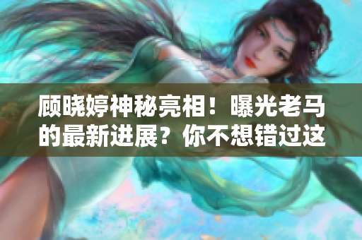 顧曉婷神秘亮相！曝光老馬的最新進(jìn)展？你不想錯(cuò)過這個(gè)獨(dú)家報(bào)道！