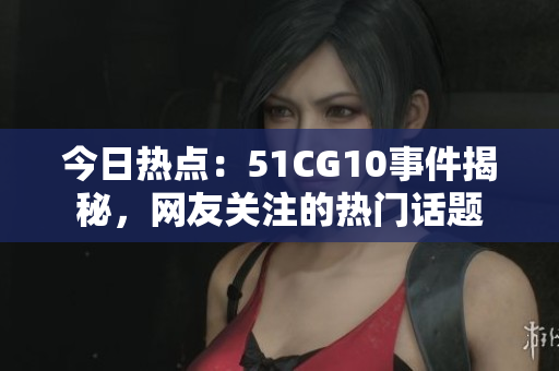 今日熱點：51CG10事件揭秘，網友關注的熱門話題