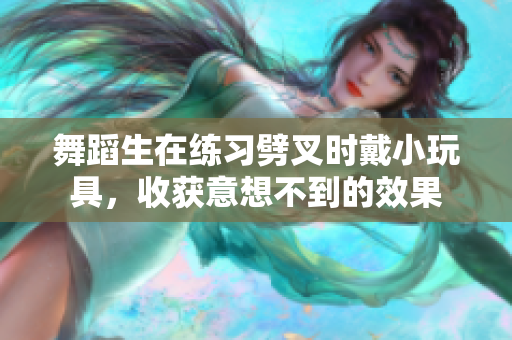 舞蹈生在練習劈叉時戴小玩具，收獲意想不到的效果