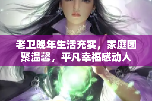 老衛晚年生活充實，家庭團聚溫馨，平凡幸福感動人