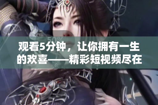 觀看5分鐘，讓你擁有一生的歡喜——精彩短視頻盡在我們網站