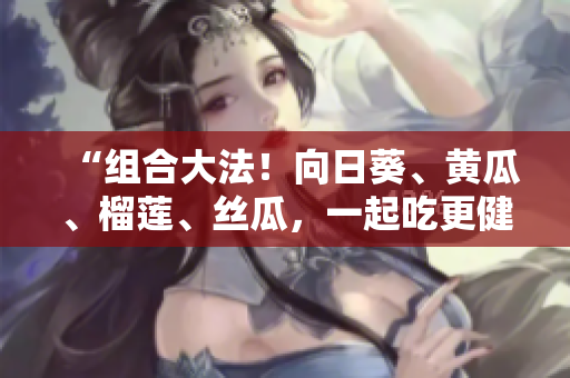 “組合大法！向日葵、黃瓜、榴蓮、絲瓜，一起吃更健康？”