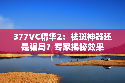 377VC精華2：祛斑神器還是騙局？專家揭秘效果