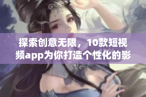 探索創(chuàng)意無限，10款短視頻app為你打造個(gè)性化的影像世界