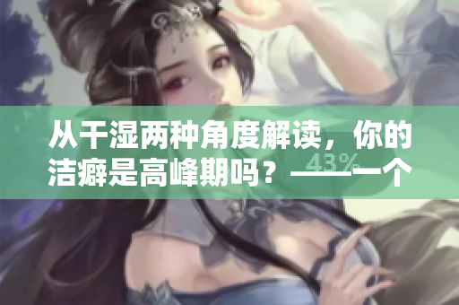從干濕兩種角度解讀，你的潔癖是高峰期嗎？——一個編輯的故事
