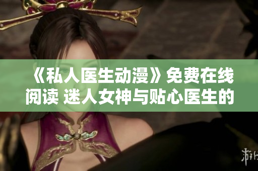 《私人醫生動漫》免費在線閱讀 迷人女神與貼心醫生的故事