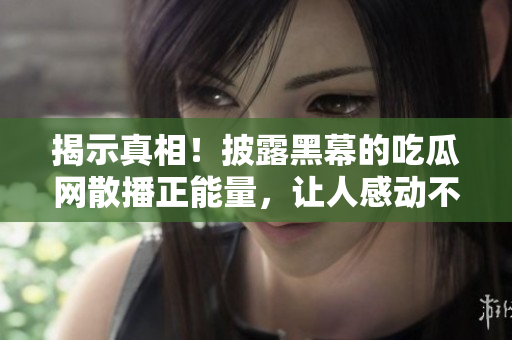 揭示真相！披露黑幕的吃瓜網(wǎng)散播正能量，讓人感動不已！