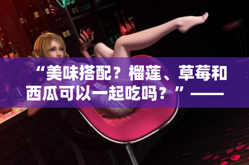 “美味搭配？榴蓮、草莓和西瓜可以一起吃嗎？”——解答你的疑惑