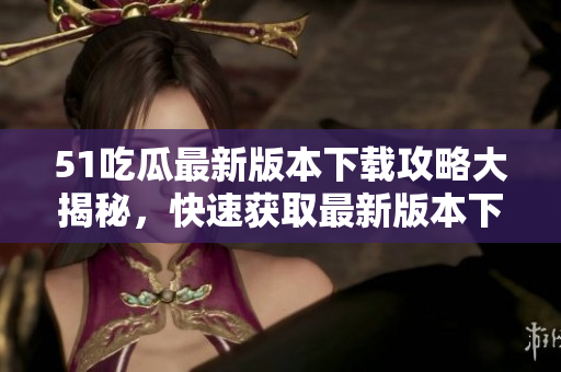 51吃瓜最新版本下載攻略大揭秘，快速獲取最新版本下載地址