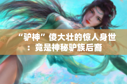 “驢神”傻大壯的驚人身世：竟是神秘驢族后裔