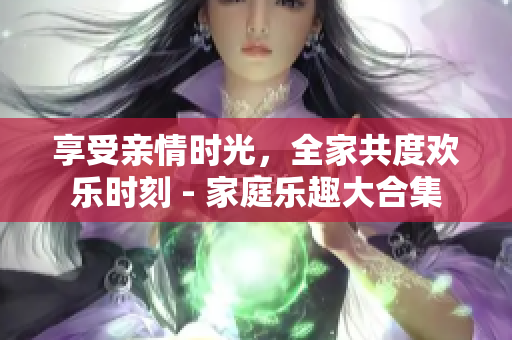 享受親情時(shí)光，全家共度歡樂時(shí)刻 - 家庭樂趣大合集