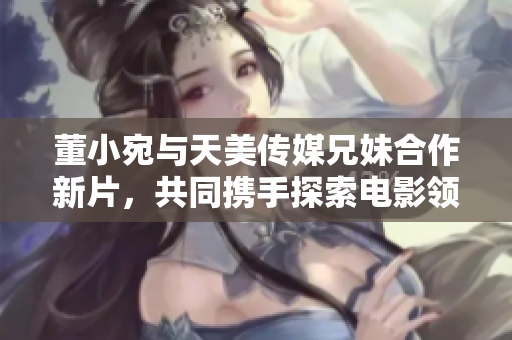 董小宛與天美傳媒兄妹合作新片，共同攜手探索電影領(lǐng)域！