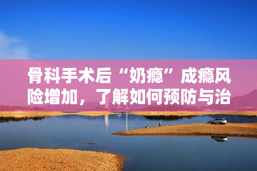 骨科手術(shù)后“奶癮”成癮風(fēng)險(xiǎn)增加，了解如何預(yù)防與治療